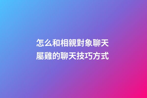 怎么和相親對象聊天 屬雞的聊天技巧方式